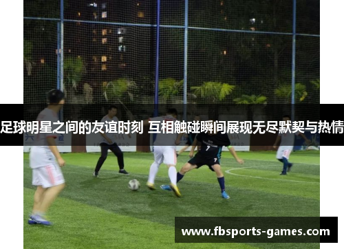 足球明星之间的友谊时刻 互相触碰瞬间展现无尽默契与热情