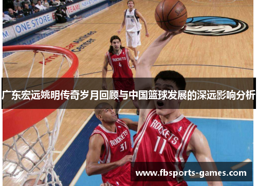 广东宏远姚明传奇岁月回顾与中国篮球发展的深远影响分析