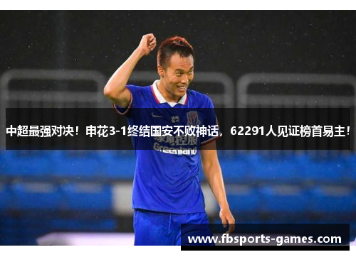 中超最强对决！申花3-1终结国安不败神话，62291人见证榜首易主！